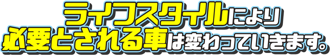 ライフスタイルにより必要とされる車は変わっていきます