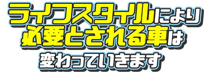 ライフスタイルにより必要とされる車は変わっていきます