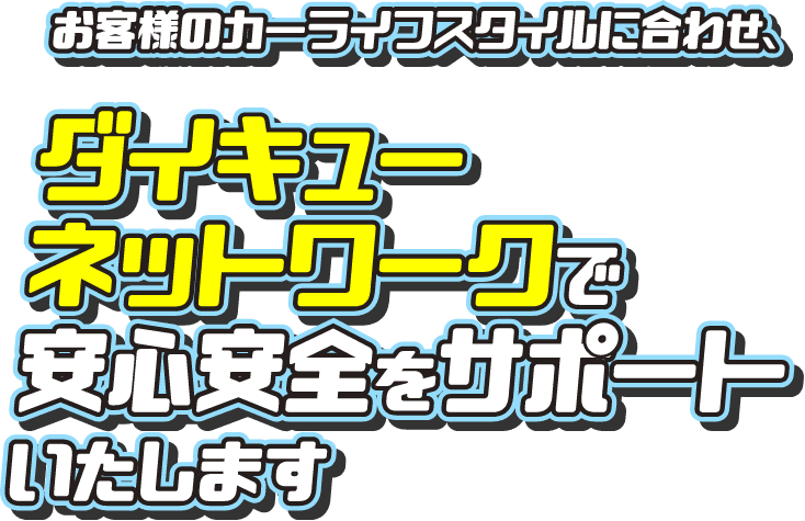 お客様のカーライフスタイルに合わせ、ダイキューネットワークで安心安全をサポートいたします